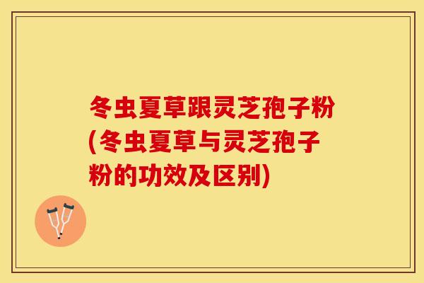 冬虫夏草跟灵芝孢子粉(冬虫夏草与灵芝孢子粉的功效及区别)