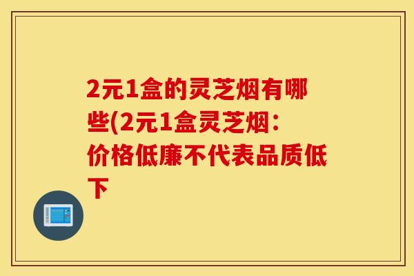2元1盒的灵芝烟有哪些(2元1盒灵芝烟：价格低廉不代表品质低下