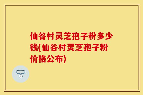 仙谷村灵芝孢子粉多少钱(仙谷村灵芝孢子粉价格公布)