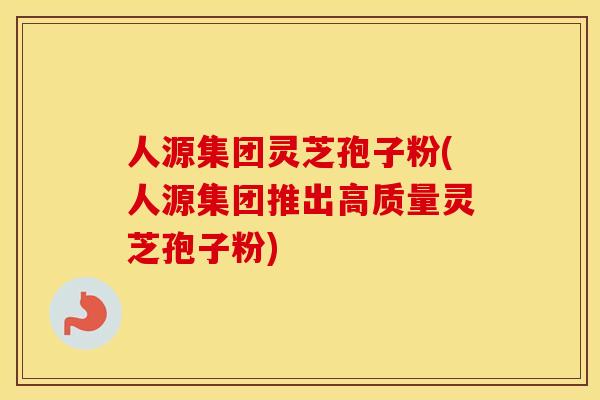 人源集团灵芝孢子粉(人源集团推出高质量灵芝孢子粉)