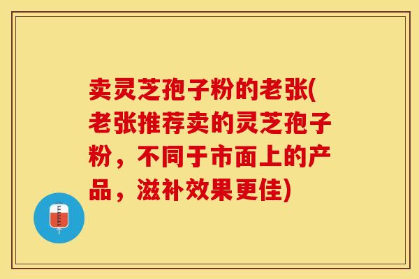 卖灵芝孢子粉的老张(老张推荐卖的灵芝孢子粉，不同于市面上的产品，滋补效果更佳)