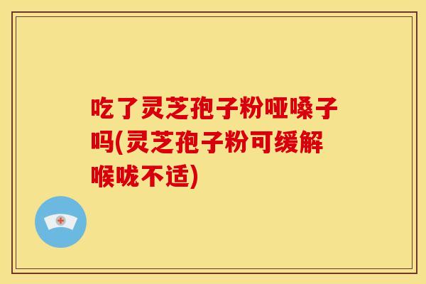 吃了灵芝孢子粉哑嗓子吗(灵芝孢子粉可缓解喉咙不适)