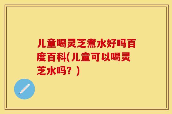 儿童喝灵芝煮水好吗百度百科(儿童可以喝灵芝水吗？)