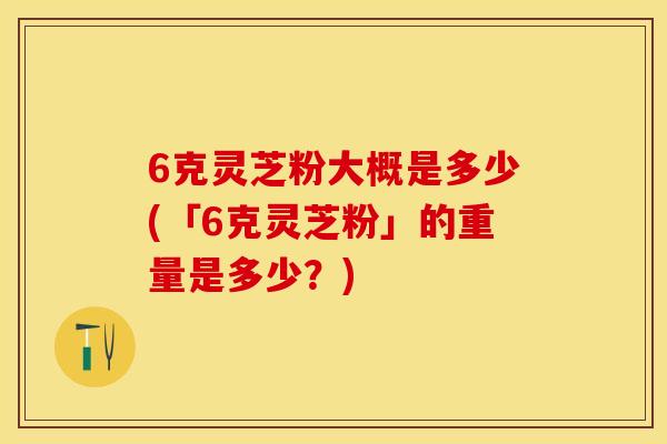 6克灵芝粉大概是多少(「6克灵芝粉」的重量是多少？)