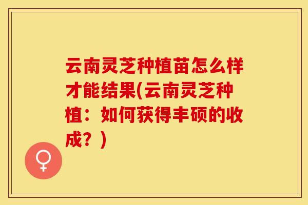 云南灵芝种植苗怎么样才能结果(云南灵芝种植：如何获得丰硕的收成？)