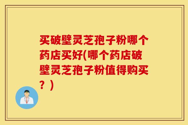 买破壁灵芝孢子粉哪个药店买好(哪个药店破壁灵芝孢子粉值得购买？)