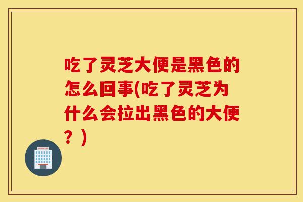 吃了灵芝大便是黑色的怎么回事(吃了灵芝为什么会拉出黑色的大便？)