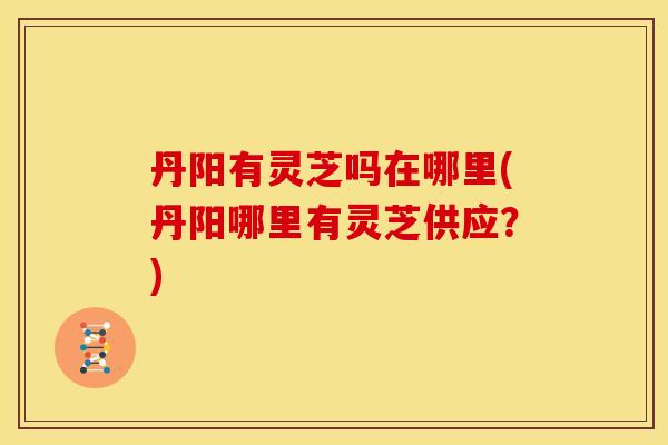丹阳有灵芝吗在哪里(丹阳哪里有灵芝供应？)