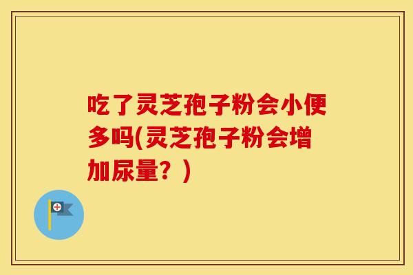 吃了灵芝孢子粉会小便多吗(灵芝孢子粉会增加尿量？)