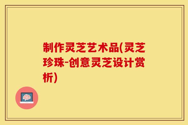 制作灵芝艺术品(灵芝珍珠-创意灵芝设计赏析)