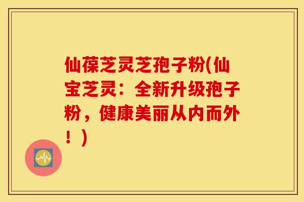 仙葆芝灵芝孢子粉(仙宝芝灵：全新升级孢子粉，健康美丽从内而外！)