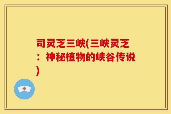 司灵芝三峡(三峡灵芝：神秘植物的峡谷传说)