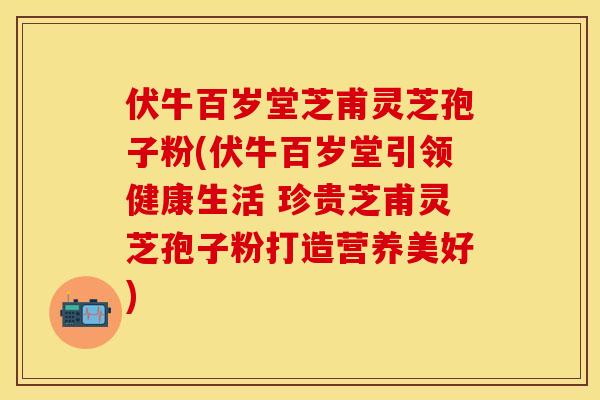 伏牛百岁堂芝甫灵芝孢子粉(伏牛百岁堂引领健康生活 珍贵芝甫灵芝孢子粉打造营养美好)