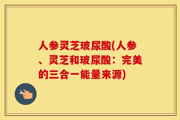 人参灵芝玻尿酸(人参、灵芝和玻尿酸：完美的三合一能量来源)