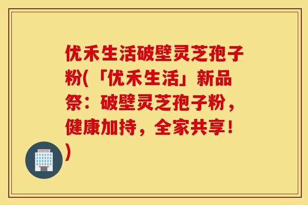 优禾生活破壁灵芝孢子粉(「优禾生活」新品祭：破壁灵芝孢子粉，健康加持，全家共享！)