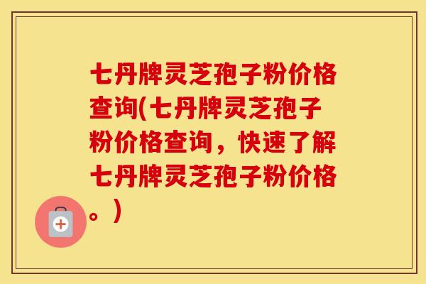 七丹牌灵芝孢子粉价格查询(七丹牌灵芝孢子粉价格查询，快速了解七丹牌灵芝孢子粉价格。)