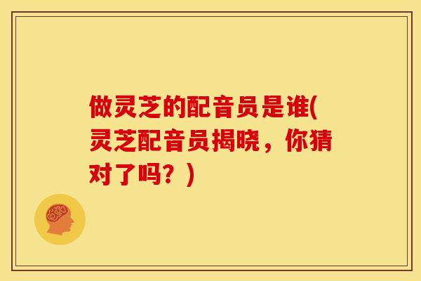 做灵芝的配音员是谁(灵芝配音员揭晓，你猜对了吗？)