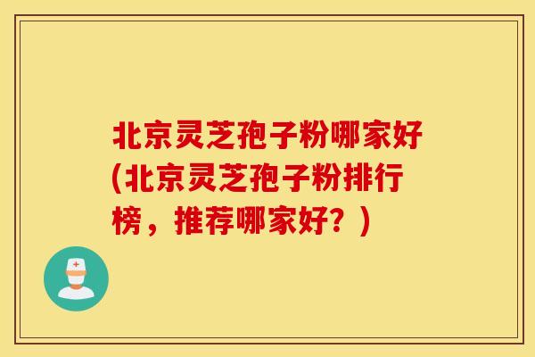北京灵芝孢子粉哪家好(北京灵芝孢子粉排行榜，推荐哪家好？)