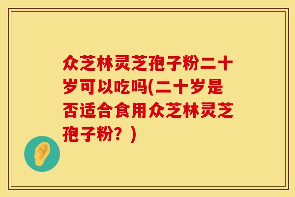 众芝林灵芝孢子粉二十岁可以吃吗(二十岁是否适合食用众芝林灵芝孢子粉？)