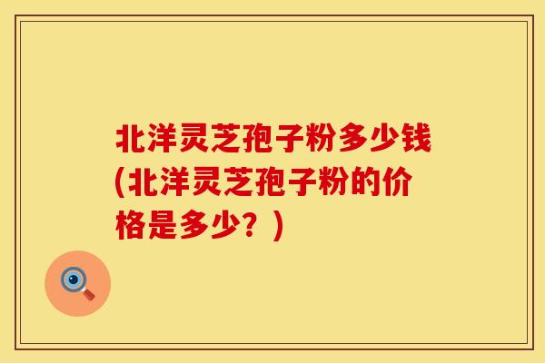 北洋灵芝孢子粉多少钱(北洋灵芝孢子粉的价格是多少？)