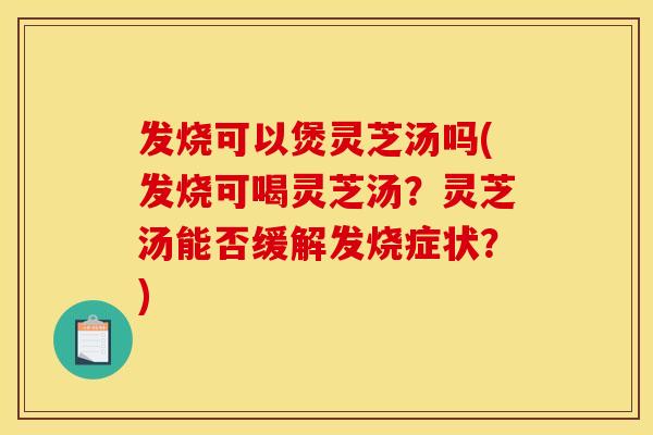 发烧可以煲灵芝汤吗(发烧可喝灵芝汤？灵芝汤能否缓解发烧症状？)