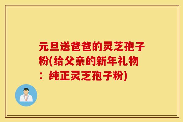 元旦送爸爸的灵芝孢子粉(给父亲的新年礼物：纯正灵芝孢子粉)