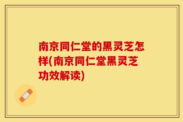 南京同仁堂的黑灵芝怎样(南京同仁堂黑灵芝功效解读)