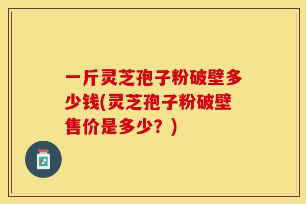 一斤灵芝孢子粉破壁多少钱(灵芝孢子粉破壁售价是多少？)