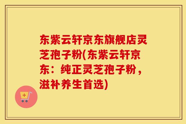 东紫云轩京东旗舰店灵芝孢子粉(东紫云轩京东：纯正灵芝孢子粉，滋补养生首选)