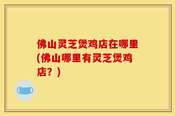 佛山灵芝煲鸡店在哪里(佛山哪里有灵芝煲鸡店？)