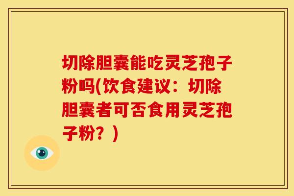 切除胆囊能吃灵芝孢子粉吗(饮食建议：切除胆囊者可否食用灵芝孢子粉？)