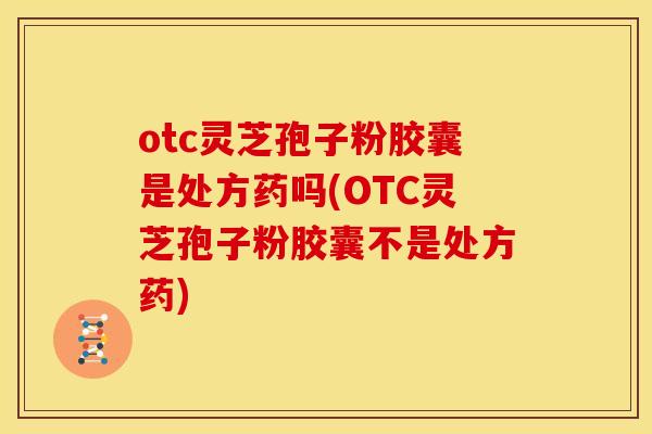 otc灵芝孢子粉胶囊是处方药吗(OTC灵芝孢子粉胶囊不是处方药)