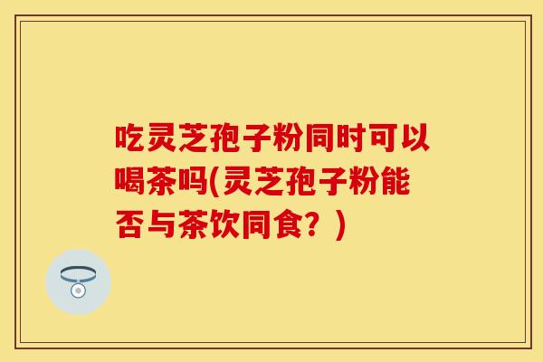 吃灵芝孢子粉同时可以喝茶吗(灵芝孢子粉能否与茶饮同食？)