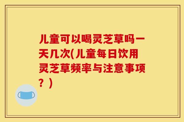 儿童可以喝灵芝草吗一天几次(儿童每日饮用灵芝草频率与注意事项？)