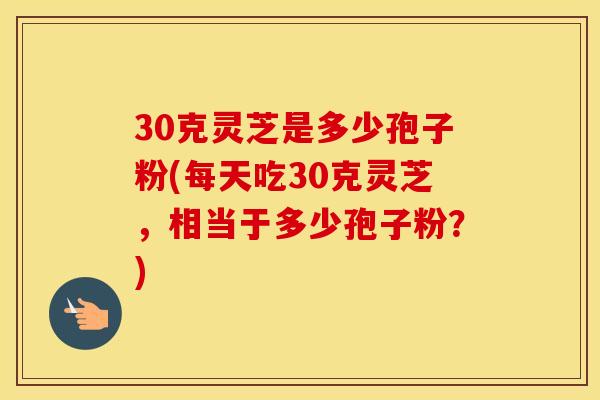 30克灵芝是多少孢子粉(每天吃30克灵芝，相当于多少孢子粉？)