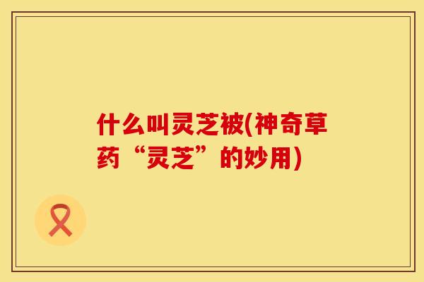 什么叫灵芝被(神奇草药“灵芝”的妙用)