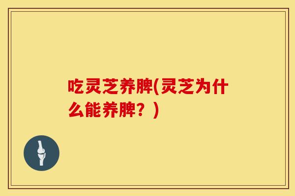 吃灵芝养脾(灵芝为什么能养脾？)