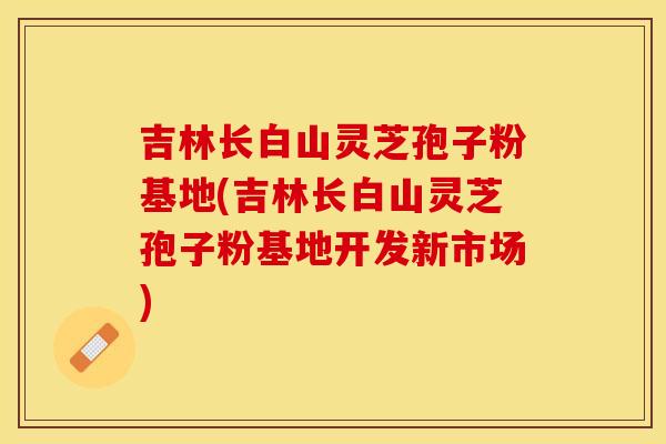 吉林长白山灵芝孢子粉基地(吉林长白山灵芝孢子粉基地开发新市场)