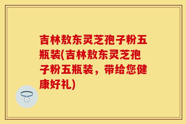 吉林敖东灵芝孢子粉五瓶装(吉林敖东灵芝孢子粉五瓶装，带给您健康好礼)