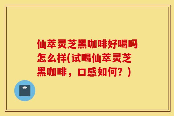 仙萃灵芝黑咖啡好喝吗怎么样(试喝仙萃灵芝黑咖啡，口感如何？)
