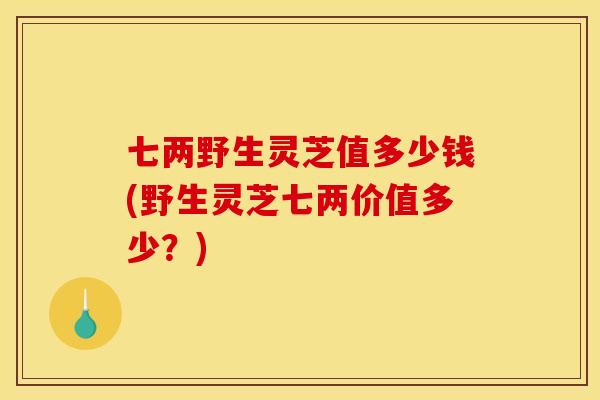 七两野生灵芝值多少钱(野生灵芝七两价值多少？)