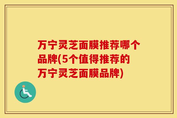 万宁灵芝面膜推荐哪个品牌(5个值得推荐的万宁灵芝面膜品牌)