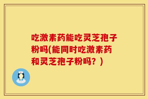 吃激素药能吃灵芝孢子粉吗(能同时吃激素药和灵芝孢子粉吗？)