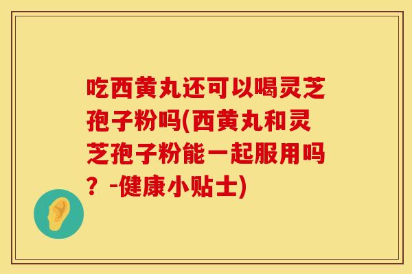 吃西黄丸还可以喝灵芝孢子粉吗(西黄丸和灵芝孢子粉能一起服用吗？-健康小贴士)