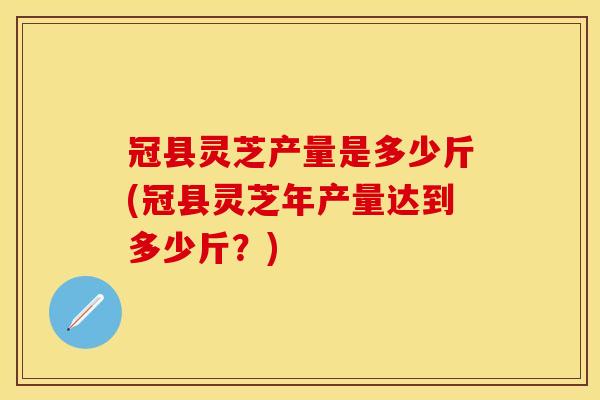 冠县灵芝产量是多少斤(冠县灵芝年产量达到多少斤？)