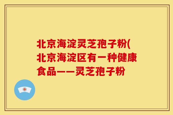 北京海淀灵芝孢子粉(北京海淀区有一种健康食品——灵芝孢子粉