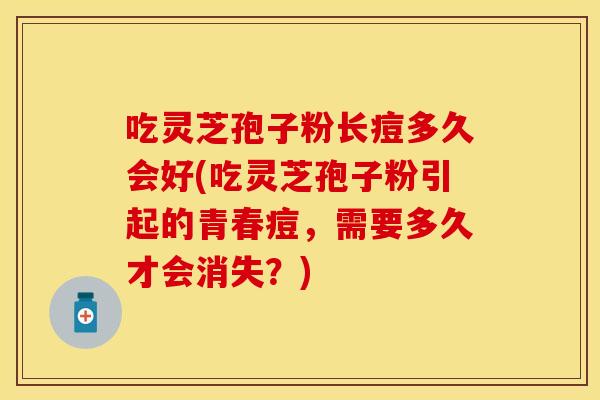 吃灵芝孢子粉长痘多久会好(吃灵芝孢子粉引起的青春痘，需要多久才会消失？)