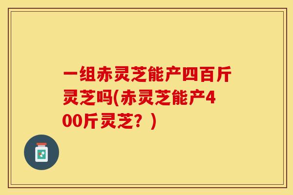 一组赤灵芝能产四百斤灵芝吗(赤灵芝能产400斤灵芝？)