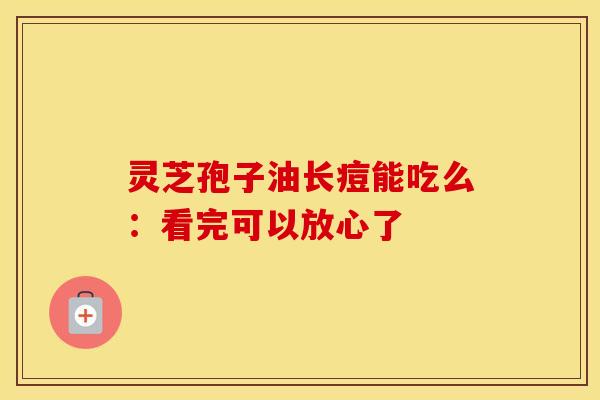 灵芝孢子油长痘能吃么：看完可以放心了