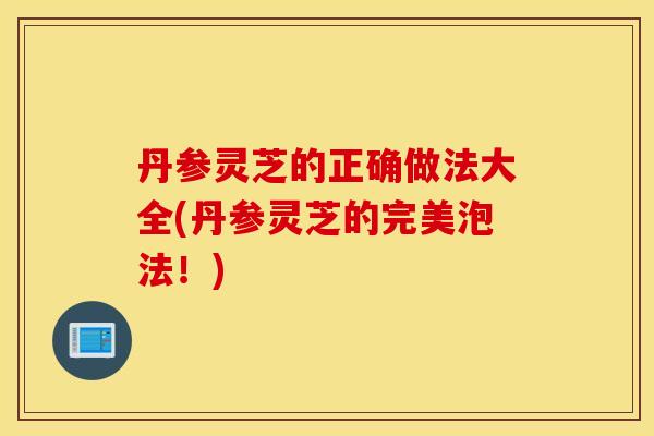 丹参灵芝的正确做法大全(丹参灵芝的完美泡法！)